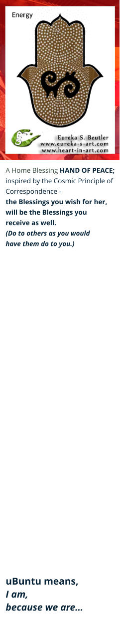 A Home Blessing HAND OF PEACE; inspired by the Cosmic Principle of  Correspondence -  the Blessings you wish for her,  will be the Blessings you  receive as well. (Do to others as you would  have them do to you.)                                uBuntu means,  I am,  because we are