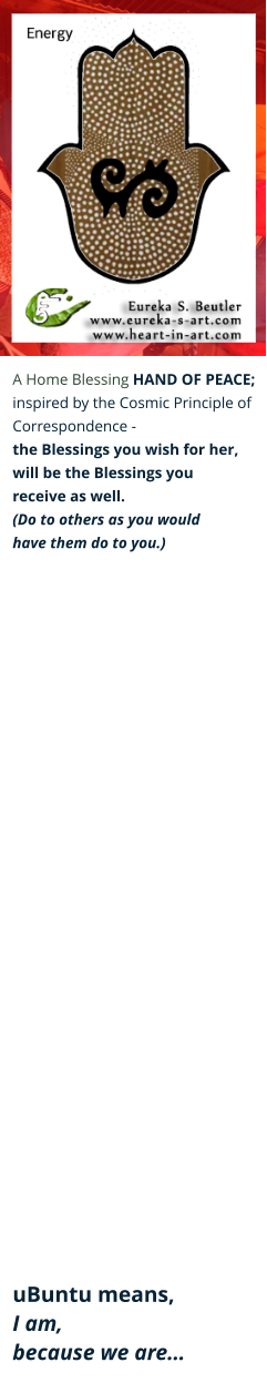 A Home Blessing HAND OF PEACE; inspired by the Cosmic Principle of  Correspondence -  the Blessings you wish for her,  will be the Blessings you  receive as well. (Do to others as you would  have them do to you.)                                uBuntu means,  I am,  because we are…
